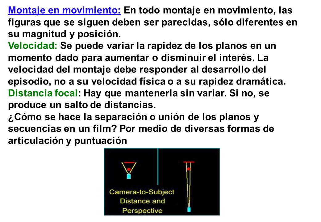 Montaje en movimiento: En todo montaje en movimiento, las figuras que se siguen deben ser parecidas, sólo diferentes en su magnitud y posición. Velocidad: Se puede variar la rapidez de los planos en un momento dado para aumentar o disminuir el interés. La velocidad del montaje debe responder al desarrollo del episodio, no a su velocidad física o a su rapidez dramática. Distancia focal: Hay que mantenerla sin variar. Si no, se produce un salto de distancias.