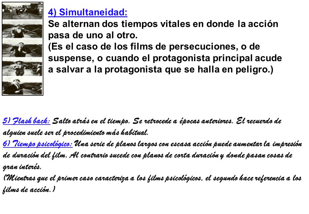 4) Simultaneidad: Se alternan dos tiempos vitales en donde la acción pasa de uno al otro. (Es el caso de los films de persecuciones, o de suspense, o cuando el protagonista principal acude a salvar a la protagonista que se halla en peligro.)