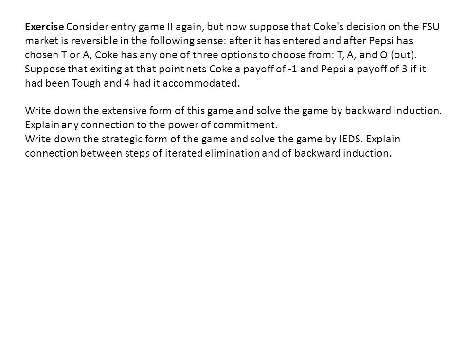 Exercise Consider entry game II again, but now suppose that Coke s decision on the FSU market is reversible in the following sense: after it has entered and after Pepsi has chosen T or A, Coke has any one of three options to choose from: T, A, and O (out). Suppose that exiting at that point nets Coke a payoff of -1 and Pepsi a payoff of 3 if it had been Tough and 4 had it accommodated.