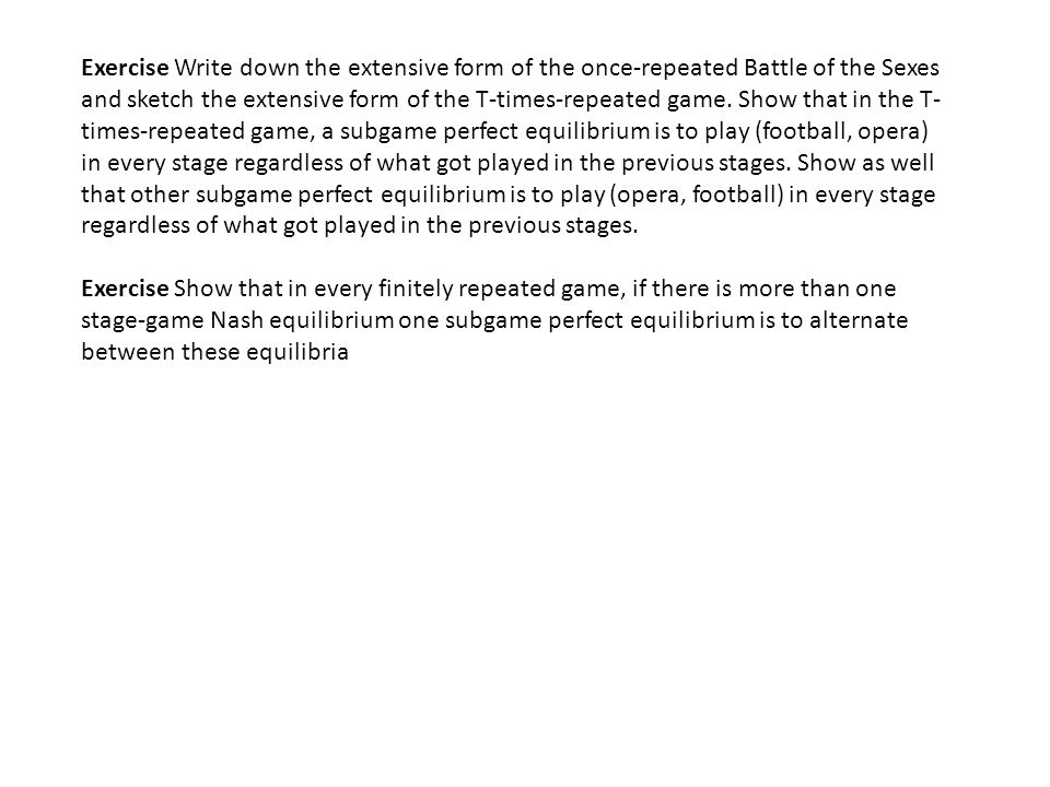 Exercise Write down the extensive form of the once-repeated Battle of the Sexes and sketch the extensive form of the T-times-repeated game. Show that in the T-times-repeated game, a subgame perfect equilibrium is to play (football, opera) in every stage regardless of what got played in the previous stages. Show as well that other subgame perfect equilibrium is to play (opera, football) in every stage regardless of what got played in the previous stages.