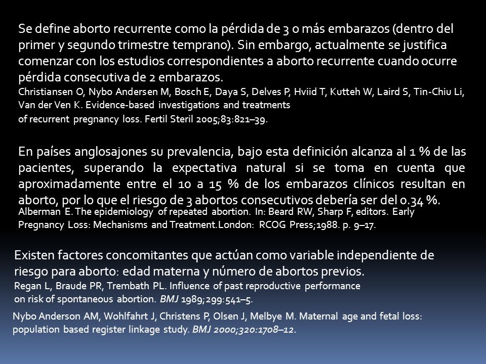 Se define aborto recurrente como la pérdida de 3 o más embarazos (dentro del primer y segundo trimestre temprano). Sin embargo, actualmente se justifica comenzar con los estudios correspondientes a aborto recurrente cuando ocurre pérdida consecutiva de 2 embarazos.