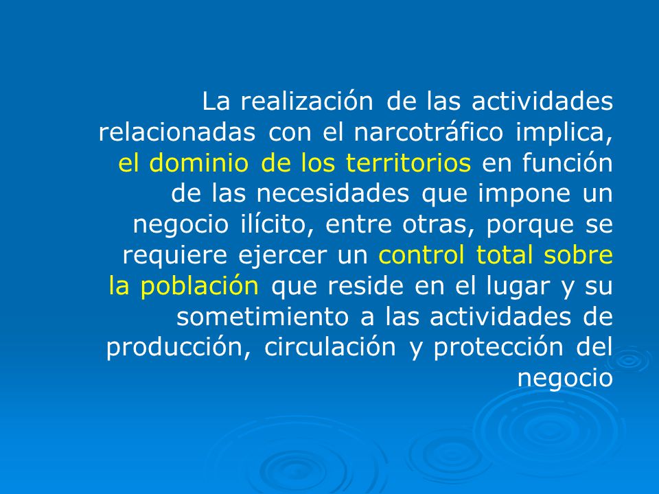 La realización de las actividades relacionadas con el narcotráfico implica, el dominio de los territorios en función de las necesidades que impone un negocio ilícito, entre otras, porque se requiere ejercer un control total sobre la población que reside en el lugar y su sometimiento a las actividades de producción, circulación y protección del negocio