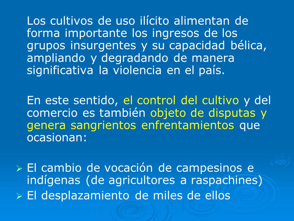 Los cultivos de uso ilícito alimentan de forma importante los ingresos de los grupos insurgentes y su capacidad bélica, ampliando y degradando de manera significativa la violencia en el país.
