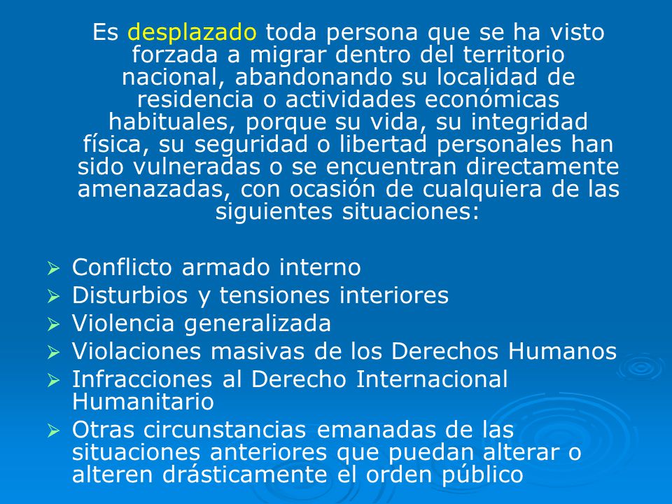 Es desplazado toda persona que se ha visto forzada a migrar dentro del territorio nacional, abandonando su localidad de residencia o actividades económicas habituales, porque su vida, su integridad física, su seguridad o libertad personales han sido vulneradas o se encuentran directamente amenazadas, con ocasión de cualquiera de las siguientes situaciones: