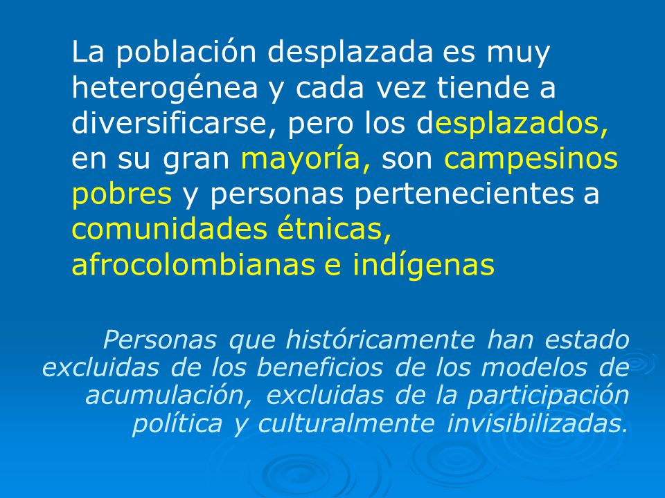 La población desplazada es muy heterogénea y cada vez tiende a diversificarse, pero los desplazados, en su gran mayoría, son campesinos pobres y personas pertenecientes a comunidades étnicas, afrocolombianas e indígenas