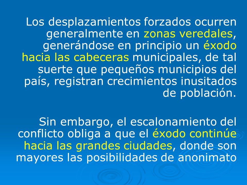 Los desplazamientos forzados ocurren generalmente en zonas veredales, generándose en principio un éxodo hacia las cabeceras municipales, de tal suerte que pequeños municipios del país, registran crecimientos inusitados de población.