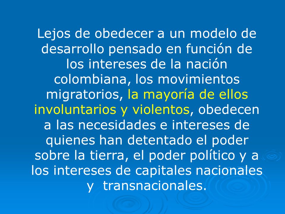 Lejos de obedecer a un modelo de desarrollo pensado en función de los intereses de la nación colombiana, los movimientos migratorios, la mayoría de ellos involuntarios y violentos, obedecen a las necesidades e intereses de quienes han detentado el poder sobre la tierra, el poder político y a los intereses de capitales nacionales y transnacionales.