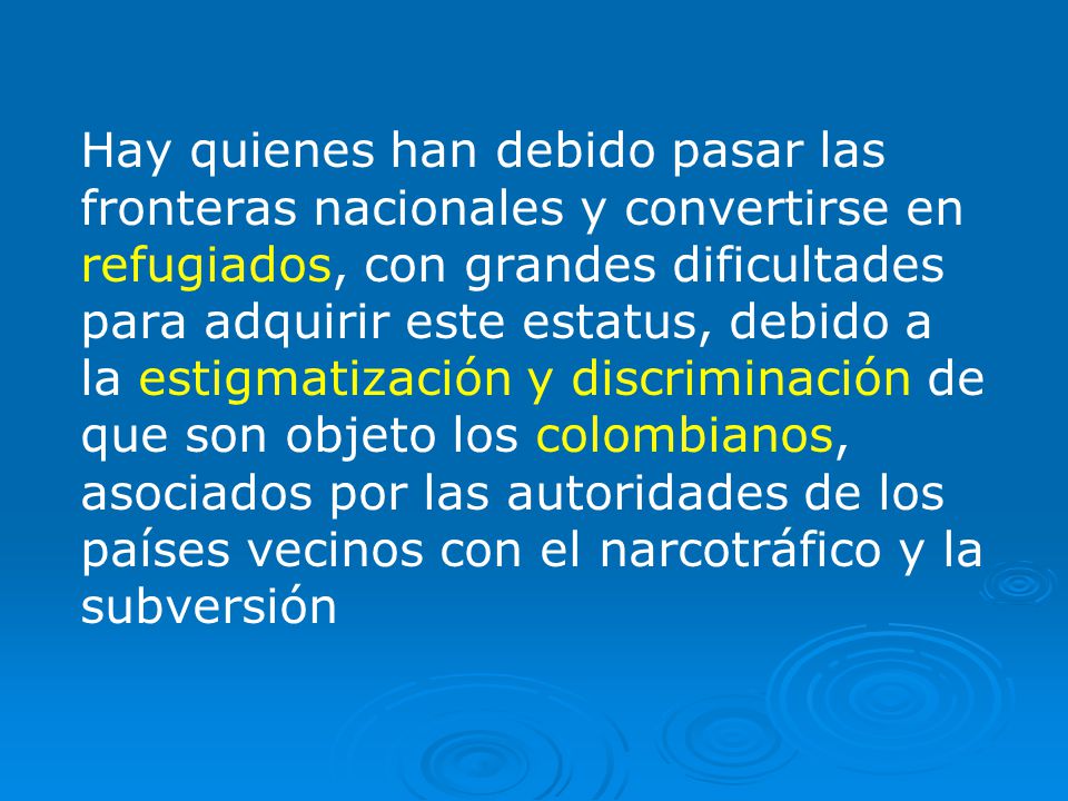 Hay quienes han debido pasar las fronteras nacionales y convertirse en refugiados, con grandes dificultades para adquirir este estatus, debido a la estigmatización y discriminación de que son objeto los colombianos, asociados por las autoridades de los países vecinos con el narcotráfico y la subversión
