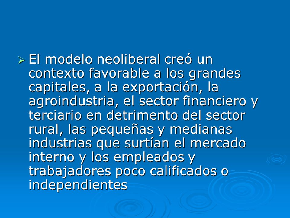 El modelo neoliberal creó un contexto favorable a los grandes capitales, a la exportación, la agroindustria, el sector financiero y terciario en detrimento del sector rural, las pequeñas y medianas industrias que surtían el mercado interno y los empleados y trabajadores poco calificados o independientes