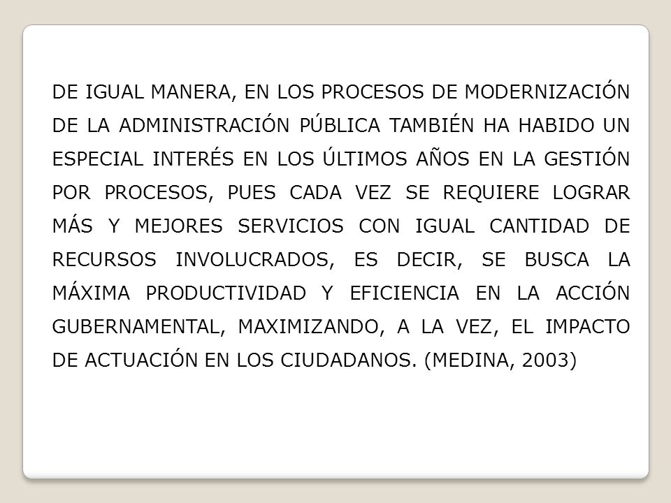 DE IGUAL MANERA, EN LOS PROCESOS DE MODERNIZACIÓN DE LA ADMINISTRACIÓN PÚBLICA TAMBIÉN HA HABIDO UN ESPECIAL INTERÉS EN LOS ÚLTIMOS AÑOS EN LA GESTIÓN POR PROCESOS, PUES CADA VEZ SE REQUIERE LOGRAR MÁS Y MEJORES SERVICIOS CON IGUAL CANTIDAD DE RECURSOS INVOLUCRADOS, ES DECIR, SE BUSCA LA MÁXIMA PRODUCTIVIDAD Y EFICIENCIA EN LA ACCIÓN GUBERNAMENTAL, MAXIMIZANDO, A LA VEZ, EL IMPACTO DE ACTUACIÓN EN LOS CIUDADANOS.