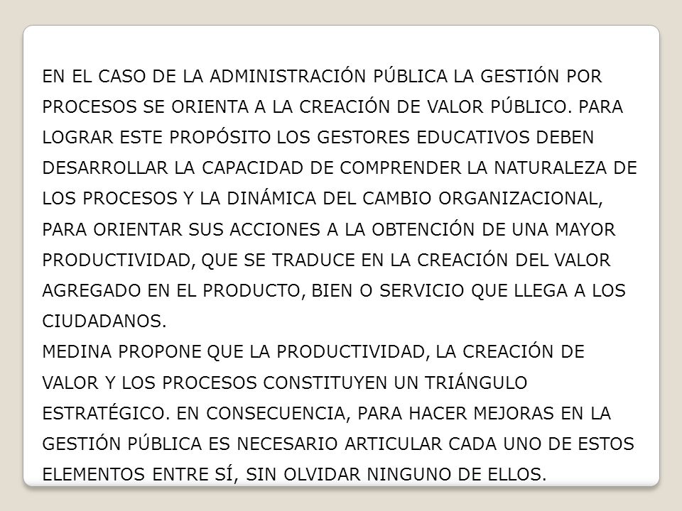 EN EL CASO DE LA ADMINISTRACIÓN PÚBLICA LA GESTIÓN POR PROCESOS SE ORIENTA A LA CREACIÓN DE VALOR PÚBLICO. PARA LOGRAR ESTE PROPÓSITO LOS GESTORES EDUCATIVOS DEBEN DESARROLLAR LA CAPACIDAD DE COMPRENDER LA NATURALEZA DE LOS PROCESOS Y LA DINÁMICA DEL CAMBIO ORGANIZACIONAL, PARA ORIENTAR SUS ACCIONES A LA OBTENCIÓN DE UNA MAYOR PRODUCTIVIDAD, QUE SE TRADUCE EN LA CREACIÓN DEL VALOR AGREGADO EN EL PRODUCTO, BIEN O SERVICIO QUE LLEGA A LOS CIUDADANOS.