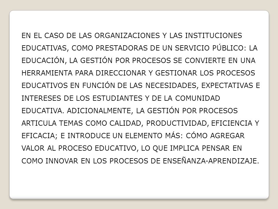 EN EL CASO DE LAS ORGANIZACIONES Y LAS INSTITUCIONES EDUCATIVAS, COMO PRESTADORAS DE UN SERVICIO PÚBLICO: LA EDUCACIÓN, LA GESTIÓN POR PROCESOS SE CONVIERTE EN UNA HERRAMIENTA PARA DIRECCIONAR Y GESTIONAR LOS PROCESOS EDUCATIVOS EN FUNCIÓN DE LAS NECESIDADES, EXPECTATIVAS E INTERESES DE LOS ESTUDIANTES Y DE LA COMUNIDAD EDUCATIVA.