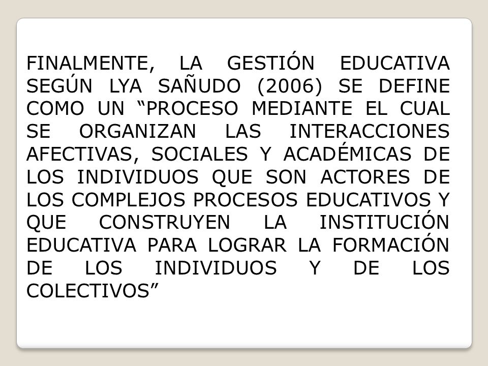 FINALMENTE, LA GESTIÓN EDUCATIVA SEGÚN LYA SAÑUDO (2006) SE DEFINE COMO UN PROCESO MEDIANTE EL CUAL SE ORGANIZAN LAS INTERACCIONES AFECTIVAS, SOCIALES Y ACADÉMICAS DE LOS INDIVIDUOS QUE SON ACTORES DE LOS COMPLEJOS PROCESOS EDUCATIVOS Y QUE CONSTRUYEN LA INSTITUCIÓN EDUCATIVA PARA LOGRAR LA FORMACIÓN DE LOS INDIVIDUOS Y DE LOS COLECTIVOS
