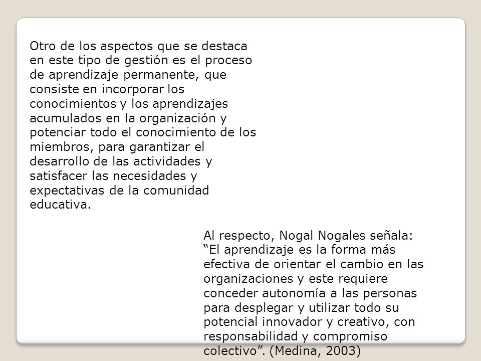 Otro de los aspectos que se destaca en este tipo de gestión es el proceso de aprendizaje permanente, que consiste en incorporar los conocimientos y los aprendizajes acumulados en la organización y potenciar todo el conocimiento de los miembros, para garantizar el desarrollo de las actividades y satisfacer las necesidades y expectativas de la comunidad educativa.