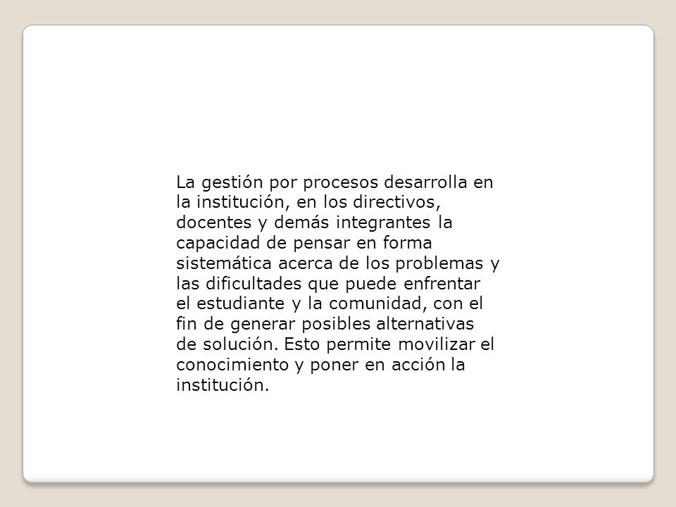 La gestión por procesos desarrolla en la institución, en los directivos, docentes y demás integrantes la capacidad de pensar en forma sistemática acerca de los problemas y las dificultades que puede enfrentar el estudiante y la comunidad, con el fin de generar posibles alternativas de solución.