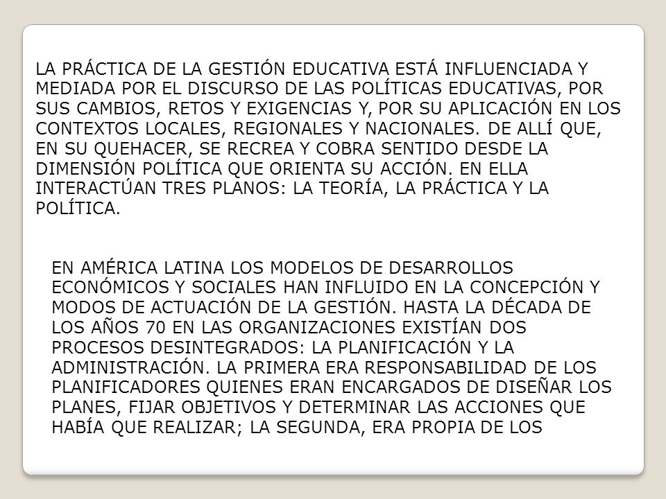 LA PRÁCTICA DE LA GESTIÓN EDUCATIVA ESTÁ INFLUENCIADA Y MEDIADA POR EL DISCURSO DE LAS POLÍTICAS EDUCATIVAS, POR SUS CAMBIOS, RETOS Y EXIGENCIAS Y, POR SU APLICACIÓN EN LOS CONTEXTOS LOCALES, REGIONALES Y NACIONALES. DE ALLÍ QUE, EN SU QUEHACER, SE RECREA Y COBRA SENTIDO DESDE LA DIMENSIÓN POLÍTICA QUE ORIENTA SU ACCIÓN. EN ELLA INTERACTÚAN TRES PLANOS: LA TEORÍA, LA PRÁCTICA Y LA POLÍTICA.