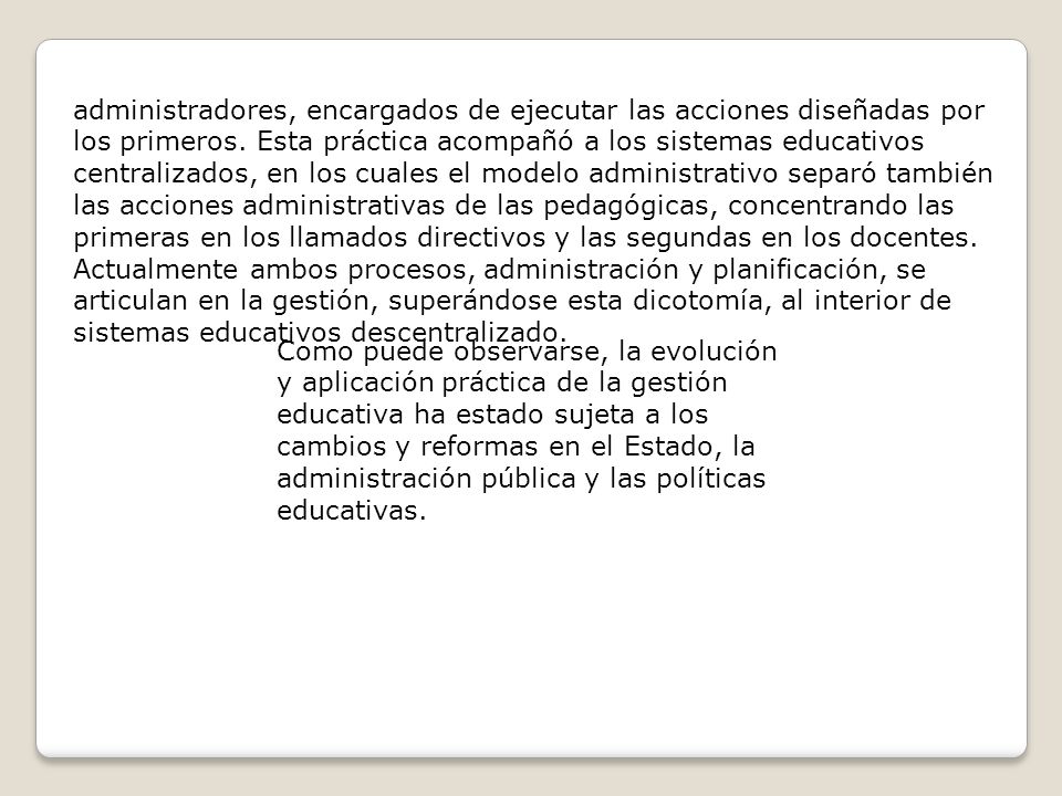 administradores, encargados de ejecutar las acciones diseñadas por los primeros. Esta práctica acompañó a los sistemas educativos centralizados, en los cuales el modelo administrativo separó también las acciones administrativas de las pedagógicas, concentrando las primeras en los llamados directivos y las segundas en los docentes. Actualmente ambos procesos, administración y planificación, se articulan en la gestión, superándose esta dicotomía, al interior de sistemas educativos descentralizado.