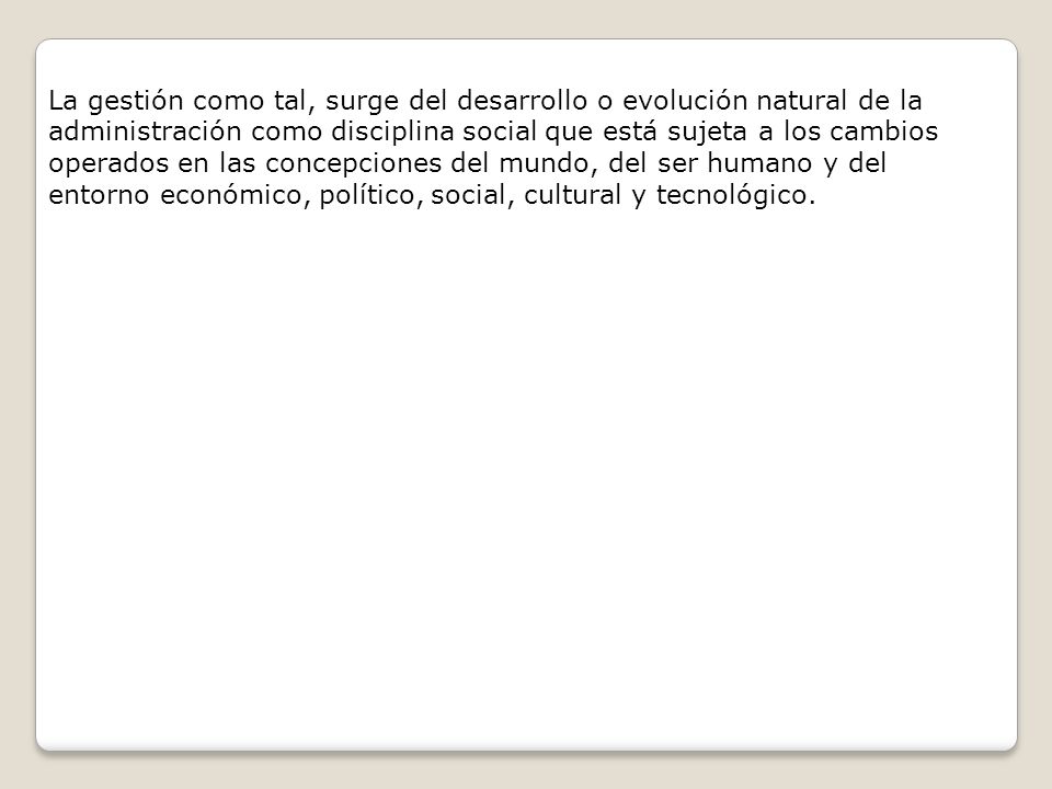 La gestión como tal, surge del desarrollo o evolución natural de la administración como disciplina social que está sujeta a los cambios operados en las concepciones del mundo, del ser humano y del entorno económico, político, social, cultural y tecnológico.