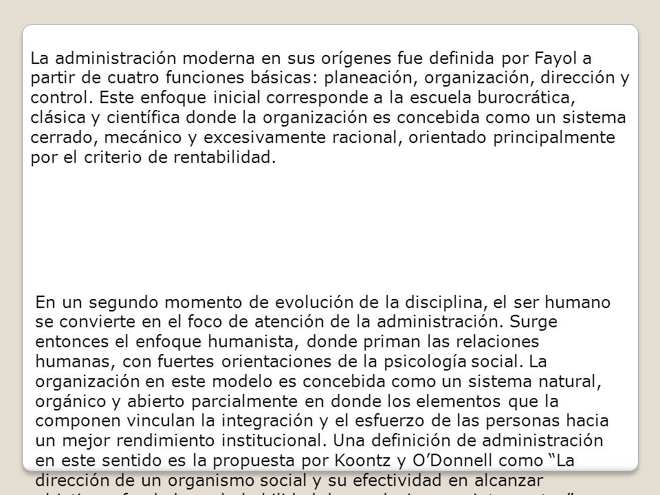 La administración moderna en sus orígenes fue definida por Fayol a partir de cuatro funciones básicas: planeación, organización, dirección y control. Este enfoque inicial corresponde a la escuela burocrática, clásica y científica donde la organización es concebida como un sistema cerrado, mecánico y excesivamente racional, orientado principalmente por el criterio de rentabilidad.