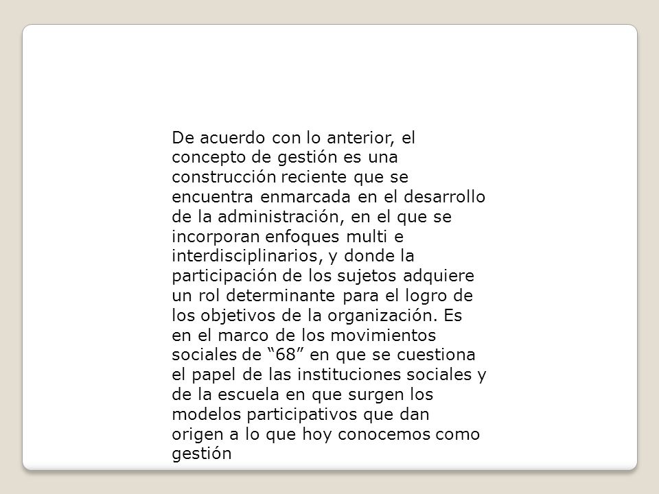 De acuerdo con lo anterior, el concepto de gestión es una construcción reciente que se encuentra enmarcada en el desarrollo de la administración, en el que se incorporan enfoques multi e interdisciplinarios, y donde la participación de los sujetos adquiere un rol determinante para el logro de los objetivos de la organización.