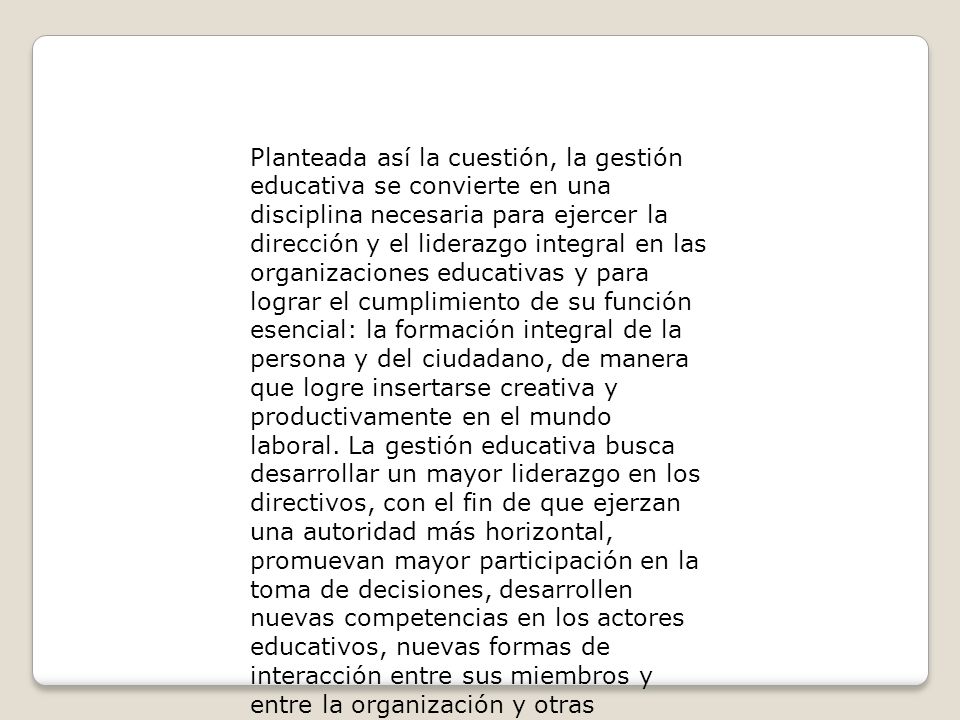 Planteada así la cuestión, la gestión educativa se convierte en una disciplina necesaria para ejercer la dirección y el liderazgo integral en las organizaciones educativas y para lograr el cumplimiento de su función esencial: la formación integral de la persona y del ciudadano, de manera que logre insertarse creativa y productivamente en el mundo laboral.