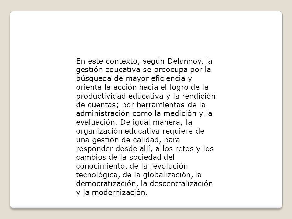 En este contexto, según Delannoy, la gestión educativa se preocupa por la búsqueda de mayor eficiencia y orienta la acción hacia el logro de la productividad educativa y la rendición de cuentas; por herramientas de la administración como la medición y la evaluación.