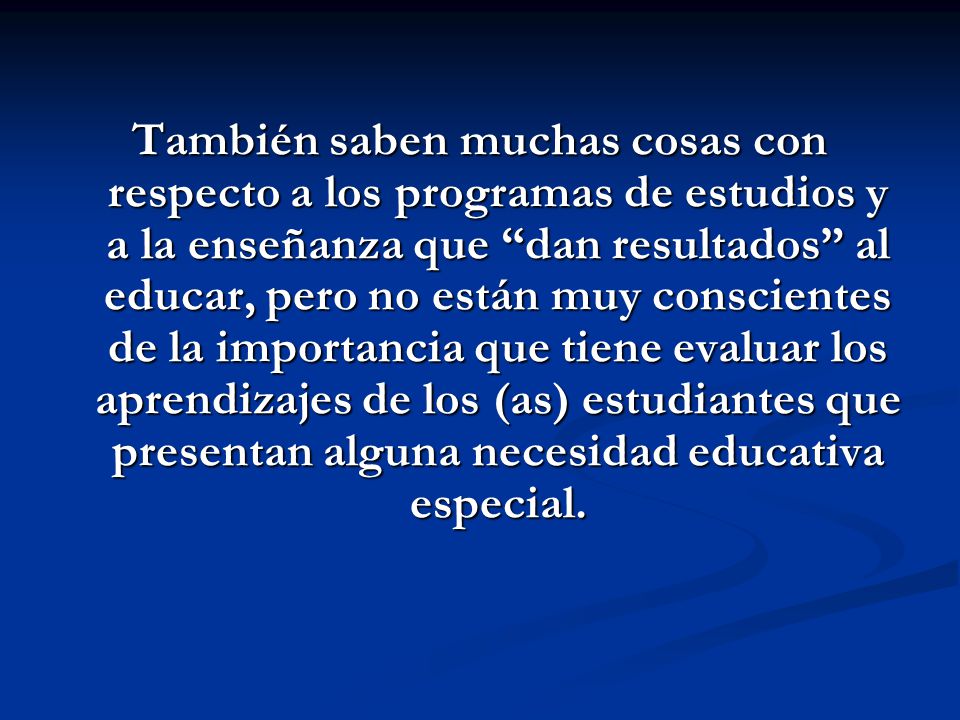También saben muchas cosas con respecto a los programas de estudios y a la enseñanza que dan resultados al educar, pero no están muy conscientes de la importancia que tiene evaluar los aprendizajes de los (as) estudiantes que presentan alguna necesidad educativa especial.
