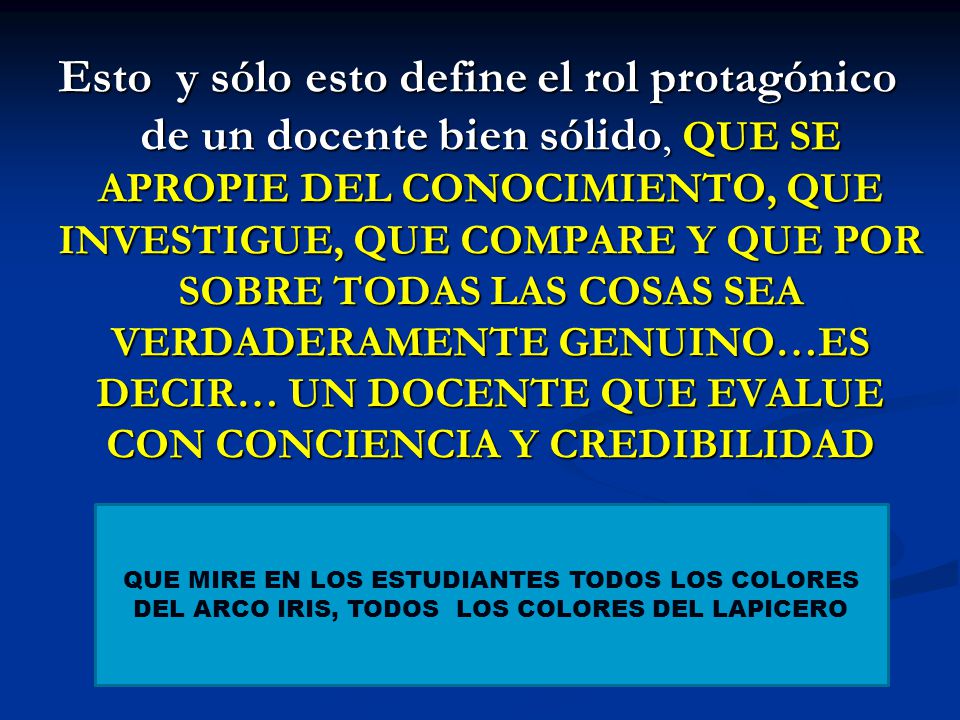 Esto y sólo esto define el rol protagónico de un docente bien sólido, QUE SE APROPIE DEL CONOCIMIENTO, QUE INVESTIGUE, QUE COMPARE Y QUE POR SOBRE TODAS LAS COSAS SEA VERDADERAMENTE GENUINO…ES DECIR… UN DOCENTE QUE EVALUE CON CONCIENCIA Y CREDIBILIDAD