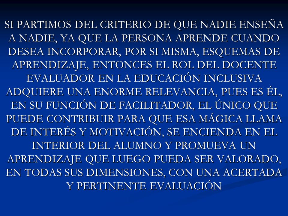 SI PARTIMOS DEL CRITERIO DE QUE NADIE ENSEÑA A NADIE, YA QUE LA PERSONA APRENDE CUANDO DESEA INCORPORAR, POR SI MISMA, ESQUEMAS DE APRENDIZAJE, ENTONCES EL ROL DEL DOCENTE EVALUADOR EN LA EDUCACIÓN INCLUSIVA ADQUIERE UNA ENORME RELEVANCIA, PUES ES ÉL, EN SU FUNCIÓN DE FACILITADOR, EL ÚNICO QUE PUEDE CONTRIBUIR PARA QUE ESA MÁGICA LLAMA DE INTERÉS Y MOTIVACIÓN, SE ENCIENDA EN EL INTERIOR DEL ALUMNO Y PROMUEVA UN APRENDIZAJE QUE LUEGO PUEDA SER VALORADO, EN TODAS SUS DIMENSIONES, CON UNA ACERTADA Y PERTINENTE EVALUACIÓN
