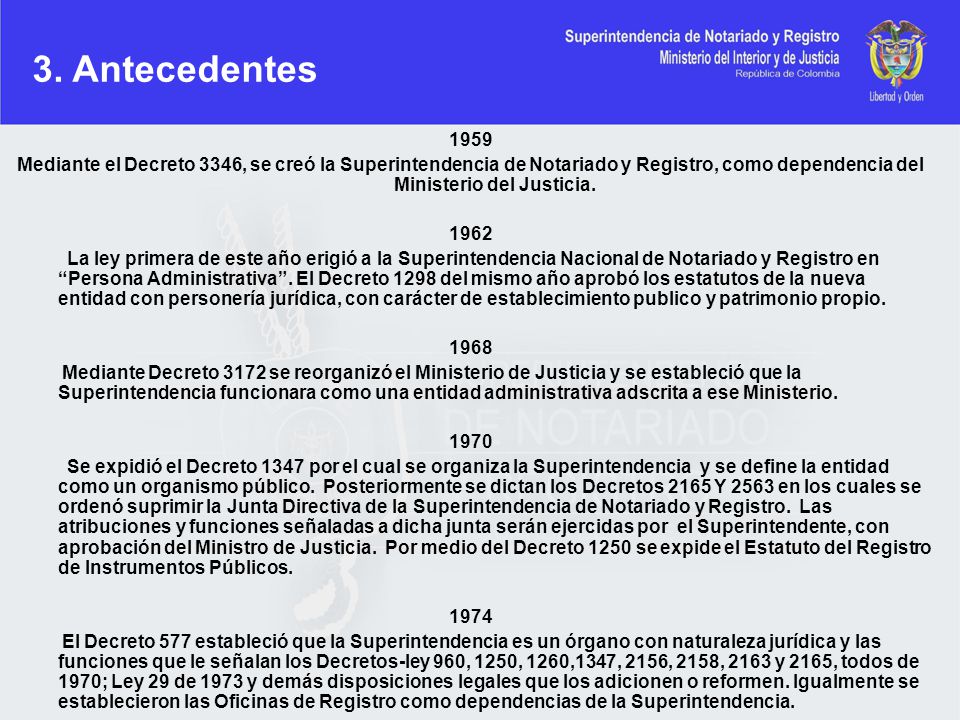 3. Antecedentes Mediante el Decreto 3346, se creó la Superintendencia de Notariado y Registro, como dependencia del Ministerio del Justicia.