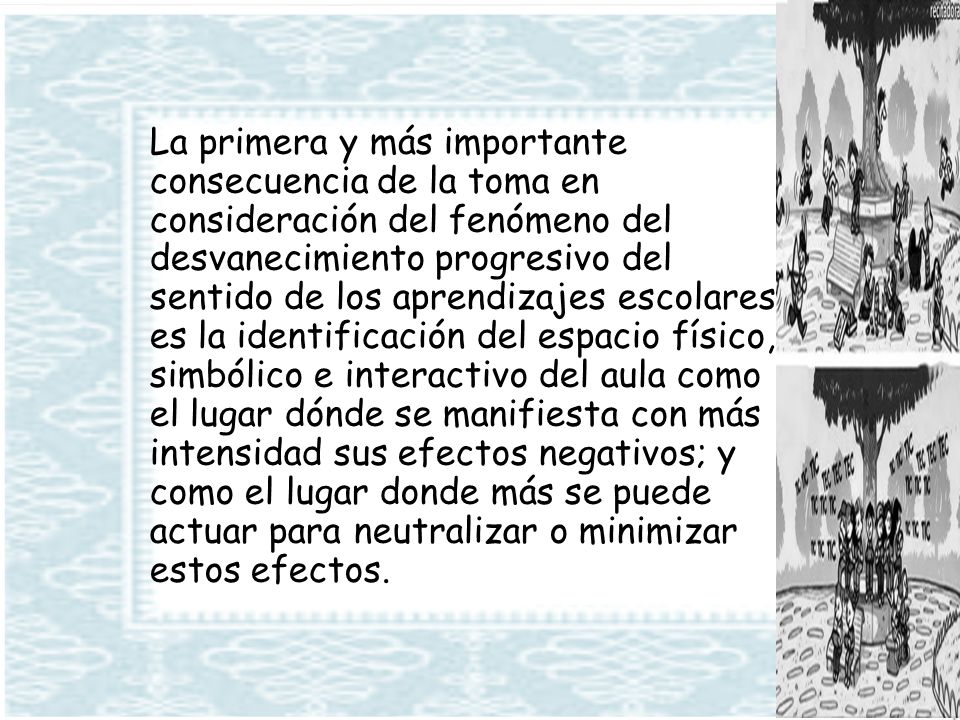 La primera y más importante consecuencia de la toma en consideración del fenómeno del desvanecimiento progresivo del sentido de los aprendizajes escolares es la identificación del espacio físico, simbólico e interactivo del aula como el lugar dónde se manifiesta con más intensidad sus efectos negativos; y como el lugar donde más se puede actuar para neutralizar o minimizar estos efectos.