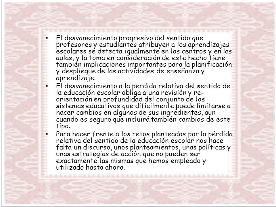 El desvanecimiento progresivo del sentido que profesores y estudiantes atribuyen a los aprendizajes escolares se detecta igualmente en los centros y en las aulas, y la toma en consideración de este hecho tiene también implicaciones importantes para la planificación y despliegue de las actividades de enseñanza y aprendizaje.