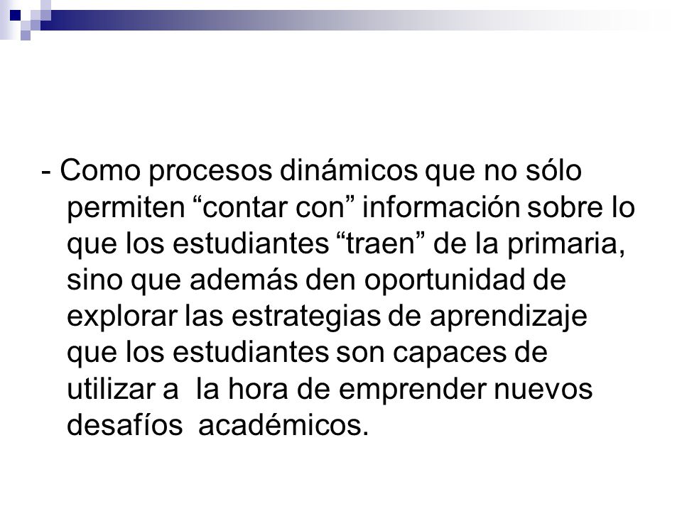 - Como procesos dinámicos que no sólo permiten contar con información sobre lo que los estudiantes traen de la primaria, sino que además den oportunidad de explorar las estrategias de aprendizaje que los estudiantes son capaces de utilizar a la hora de emprender nuevos desafíos académicos.