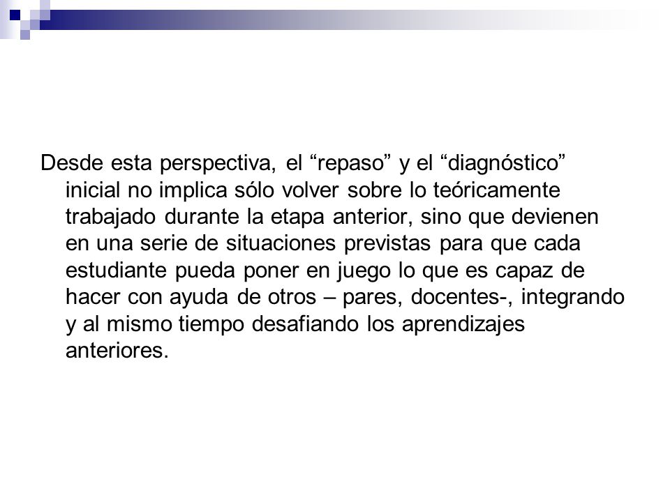 Desde esta perspectiva, el repaso y el diagnóstico inicial no implica sólo volver sobre lo teóricamente trabajado durante la etapa anterior, sino que devienen en una serie de situaciones previstas para que cada estudiante pueda poner en juego lo que es capaz de hacer con ayuda de otros – pares, docentes-, integrando y al mismo tiempo desafiando los aprendizajes anteriores.