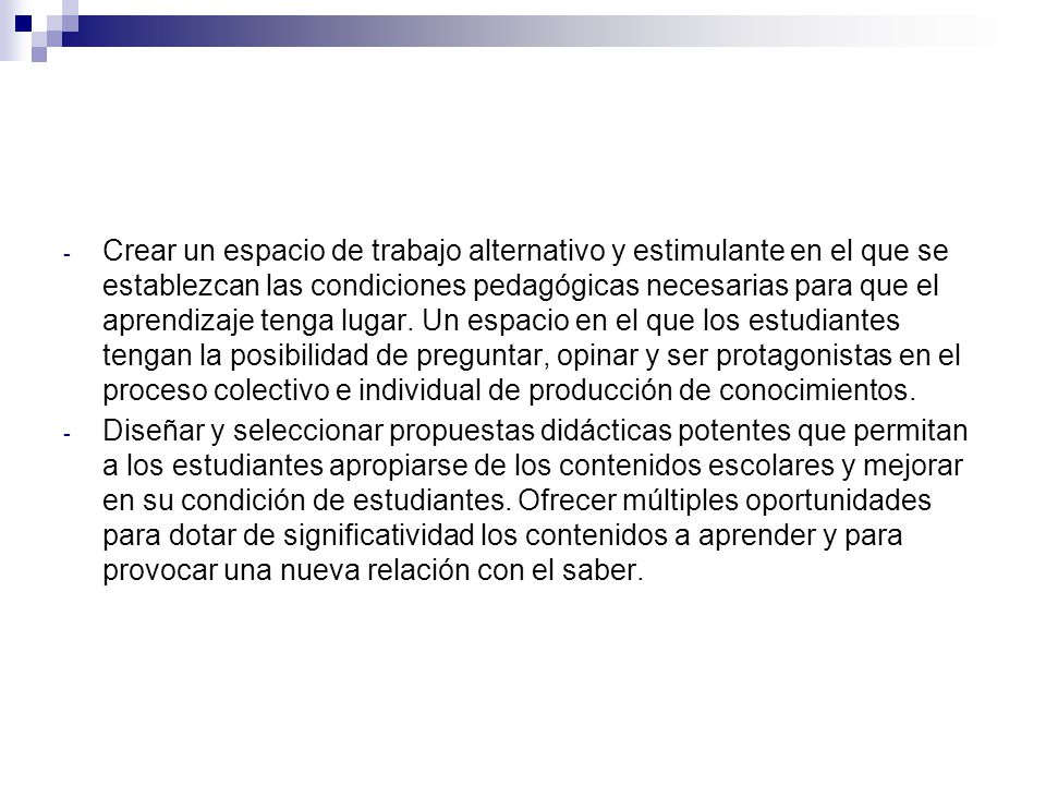 Crear un espacio de trabajo alternativo y estimulante en el que se establezcan las condiciones pedagógicas necesarias para que el aprendizaje tenga lugar. Un espacio en el que los estudiantes tengan la posibilidad de preguntar, opinar y ser protagonistas en el proceso colectivo e individual de producción de conocimientos.