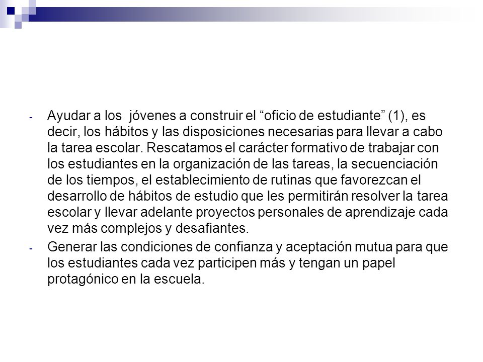 Ayudar a los jóvenes a construir el oficio de estudiante (1), es decir, los hábitos y las disposiciones necesarias para llevar a cabo la tarea escolar. Rescatamos el carácter formativo de trabajar con los estudiantes en la organización de las tareas, la secuenciación de los tiempos, el establecimiento de rutinas que favorezcan el desarrollo de hábitos de estudio que les permitirán resolver la tarea escolar y llevar adelante proyectos personales de aprendizaje cada vez más complejos y desafiantes.