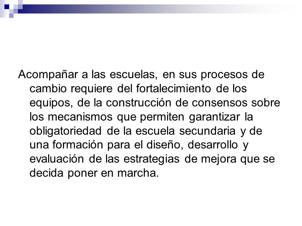 Acompañar a las escuelas, en sus procesos de cambio requiere del fortalecimiento de los equipos, de la construcción de consensos sobre los mecanismos que permiten garantizar la obligatoriedad de la escuela secundaria y de una formación para el diseño, desarrollo y evaluación de las estrategias de mejora que se decida poner en marcha.
