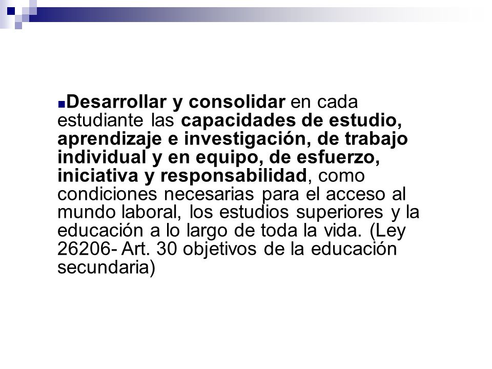 Desarrollar y consolidar en cada estudiante las capacidades de estudio, aprendizaje e investigación, de trabajo individual y en equipo, de esfuerzo, iniciativa y responsabilidad, como condiciones necesarias para el acceso al mundo laboral, los estudios superiores y la educación a lo largo de toda la vida.