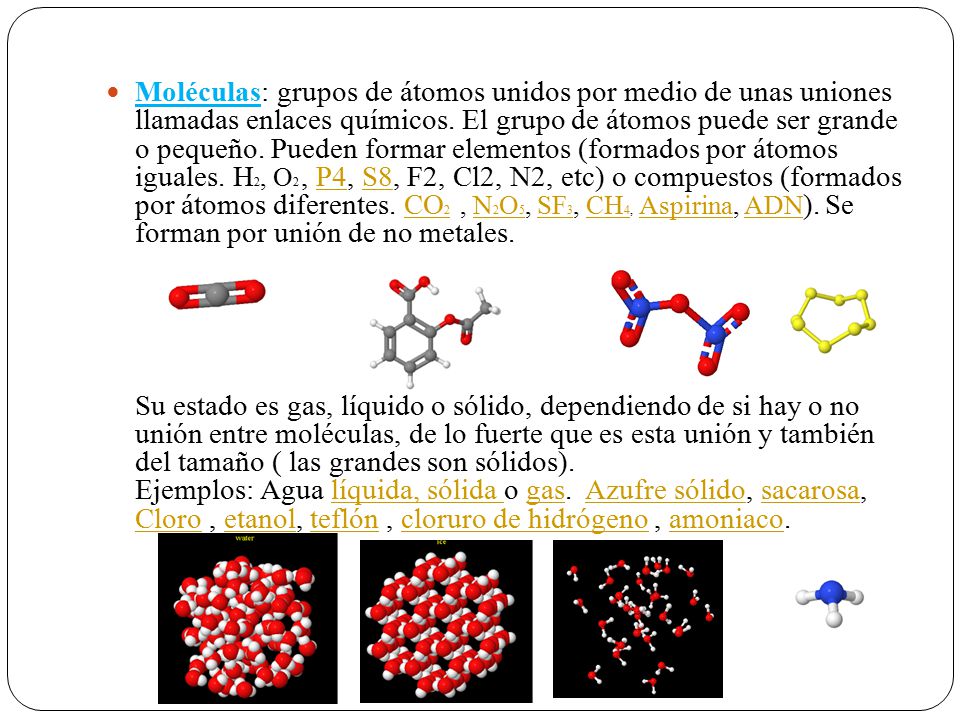 Moléculas: grupos de átomos unidos por medio de unas uniones llamadas enlaces químicos. El grupo de átomos puede ser grande o pequeño. Pueden formar elementos (formados por átomos iguales. H2, O2 , P4, S8, F2, Cl2, N2, etc) o compuestos (formados por átomos diferentes. CO2 , N2O5, SF3, CH4, Aspirina, ADN). Se forman por unión de no metales.