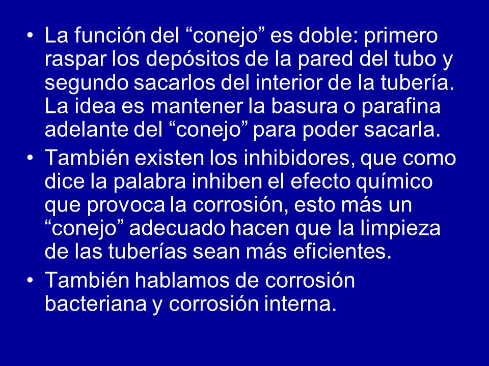 La función del conejo es doble: primero raspar los depósitos de la pared del tubo y segundo sacarlos del interior de la tubería. La idea es mantener la basura o parafina adelante del conejo para poder sacarla.
