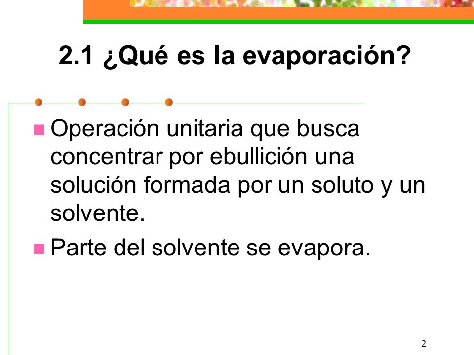 2.1 ¿Qué es la evaporación Operación unitaria que busca concentrar por ebullición una solución formada por un soluto y un solvente.
