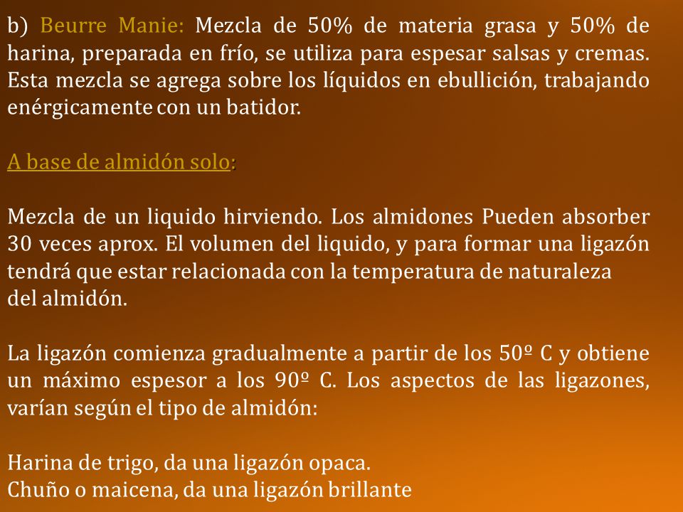 b) Beurre Manie: Mezcla de 50% de materia grasa y 50% de harina, preparada en frío, se utiliza para espesar salsas y cremas. Esta mezcla se agrega sobre los líquidos en ebullición, trabajando enérgicamente con un batidor.
