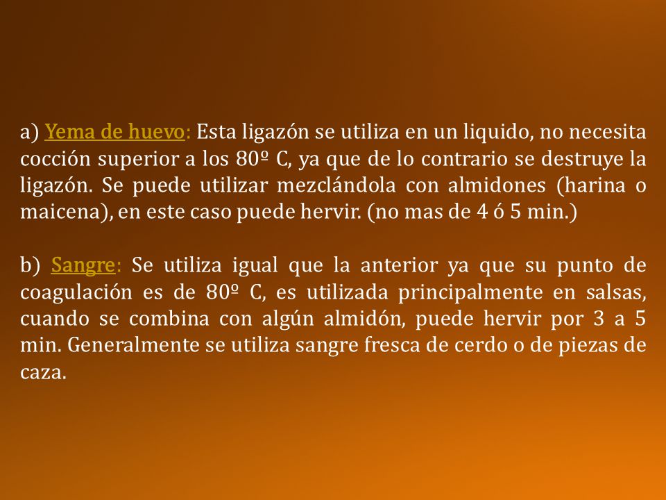 a) Yema de huevo: Esta ligazón se utiliza en un liquido, no necesita cocción superior a los 80º C, ya que de lo contrario se destruye la ligazón. Se puede utilizar mezclándola con almidones (harina o maicena), en este caso puede hervir. (no mas de 4 ó 5 min.)