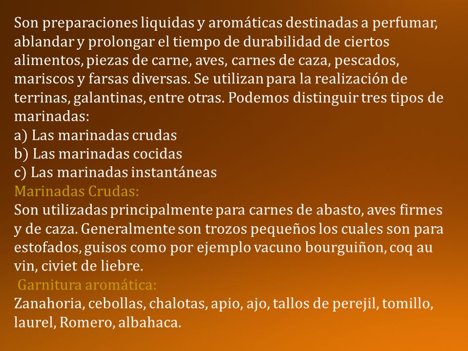 Son preparaciones liquidas y aromáticas destinadas a perfumar, ablandar y prolongar el tiempo de durabilidad de ciertos alimentos, piezas de carne, aves, carnes de caza, pescados, mariscos y farsas diversas. Se utilizan para la realización de terrinas, galantinas, entre otras. Podemos distinguir tres tipos de marinadas: