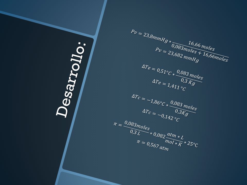 𝑃𝑣=23,8𝑚𝑚𝐻𝑔∗ 16,66 𝑚𝑜𝑙𝑒𝑠 0,083𝑚𝑜𝑙𝑒𝑠+16,66𝑚𝑜𝑙𝑒𝑠 𝑃𝑣=23,682 𝑚𝑚𝐻𝑔 ∆𝑇𝑒=0,51°𝐶∗ 0,083 𝑚𝑜𝑙𝑒𝑠 0,3 𝐾𝑔 ∆𝑇𝑒=1,411 °𝐶 ∆𝑇𝑐=−1,86°𝐶∗ 0,083 𝑚𝑜𝑙𝑒𝑠 0,3𝐾𝑔 ∆𝑇𝑐=−0,142 °𝐶 𝜋= 0,083𝑚𝑜𝑙𝑒𝑠 0,3 𝐿 ∗0,082 𝑎𝑡𝑚∗𝐿 𝑚𝑜𝑙∗𝐾 ∗25°C 𝜋=0,567 𝑎𝑡𝑚