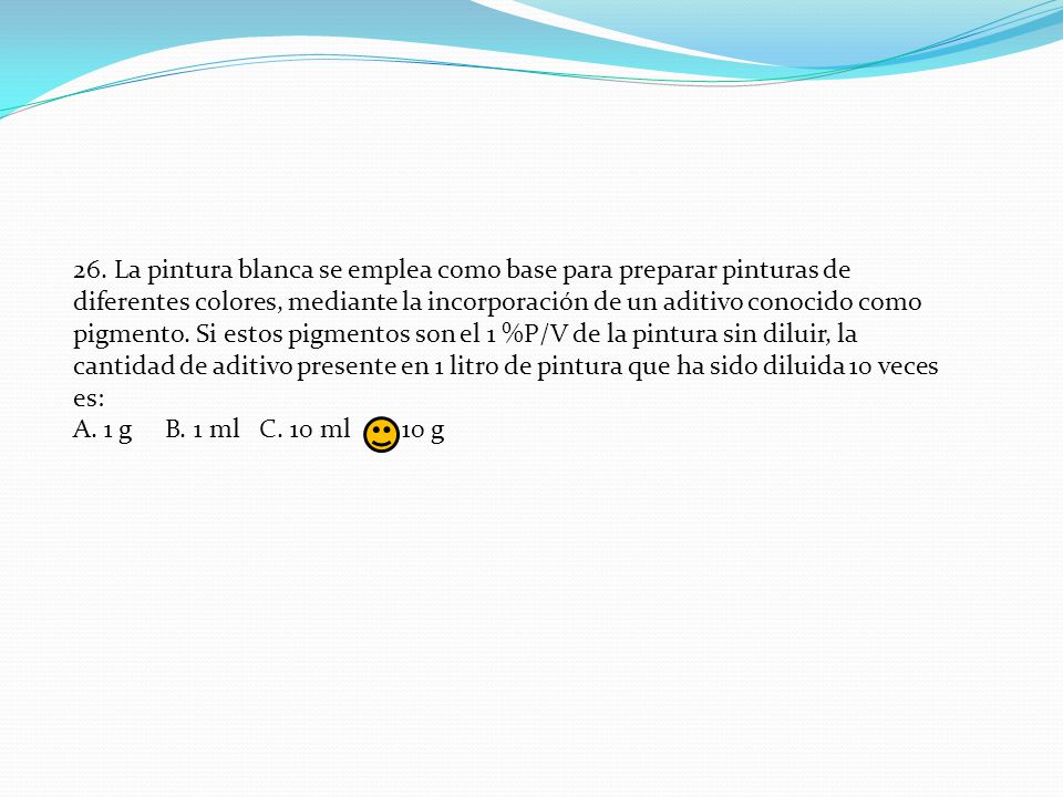 26. La pintura blanca se emplea como base para preparar pinturas de diferentes colores, mediante la incorporación de un aditivo conocido como pigmento. Si estos pigmentos son el 1 %P/V de la pintura sin diluir, la cantidad de aditivo presente en 1 litro de pintura que ha sido diluida 10 veces es: