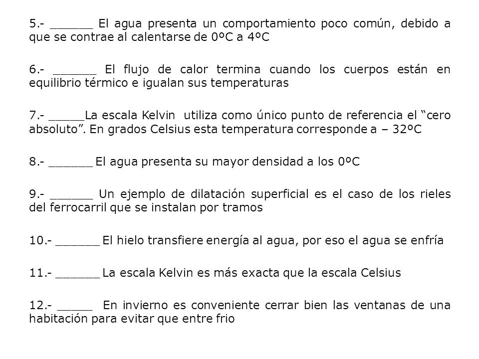 5.- ______ El agua presenta un comportamiento poco común, debido a que se contrae al calentarse de 0ºC a 4ºC 6.- ______ El flujo de calor termina cuando los cuerpos están en equilibrio térmico e igualan sus temperaturas 7.- _____La escala Kelvin utiliza como único punto de referencia el cero absoluto .