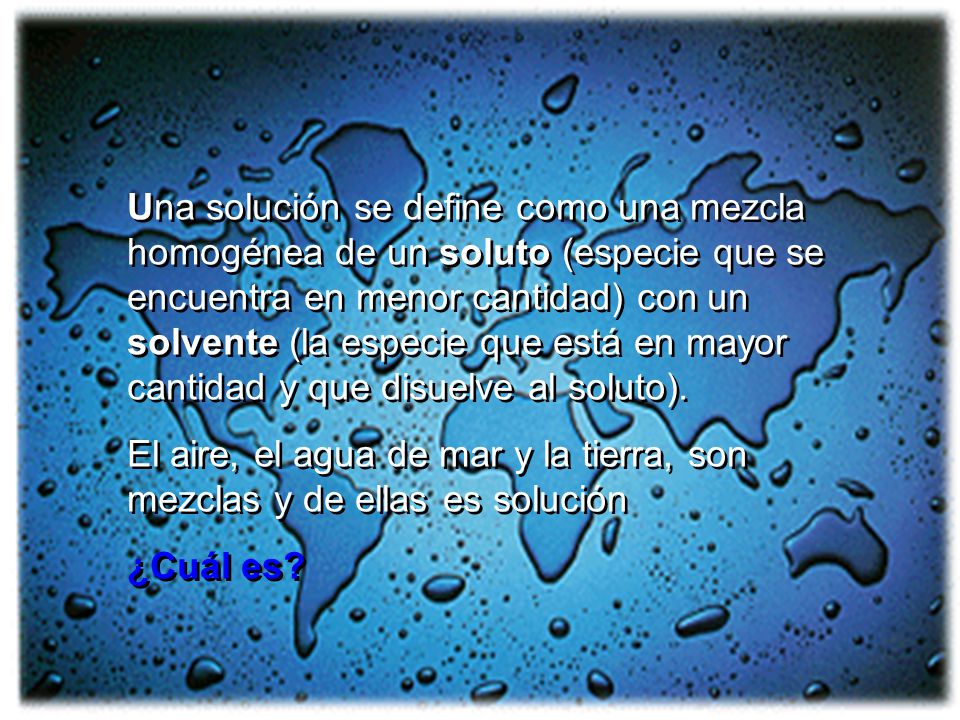 Una solución se define como una mezcla homogénea de un soluto (especie que se encuentra en menor cantidad) con un solvente (la especie que está en mayor cantidad y que disuelve al soluto).