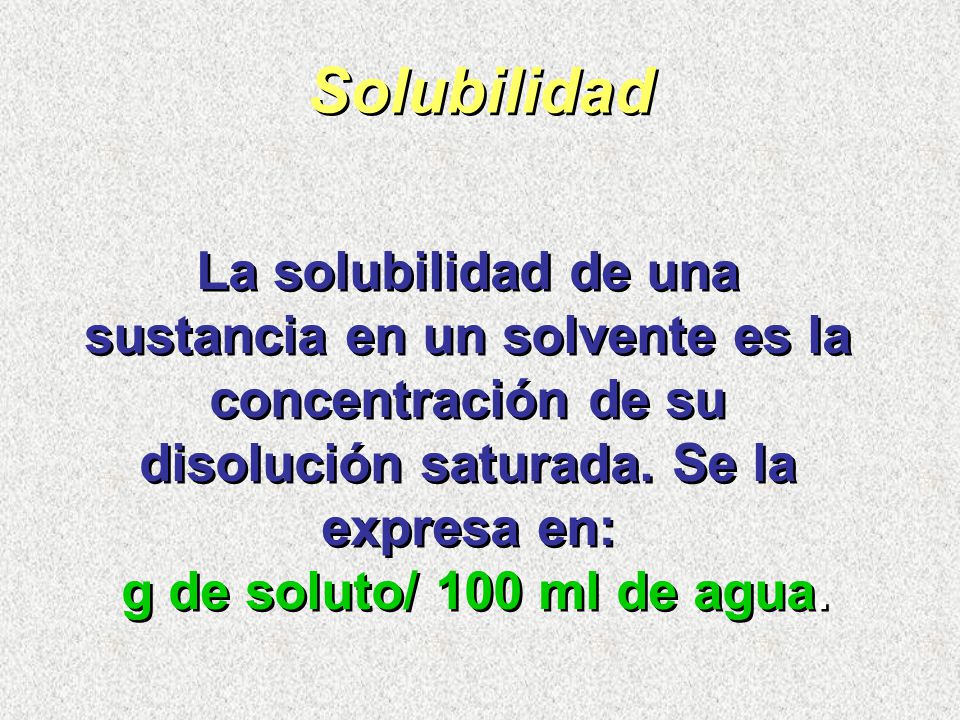 Solubilidad La solubilidad de una sustancia en un solvente es la concentración de su disolución saturada. Se la expresa en: