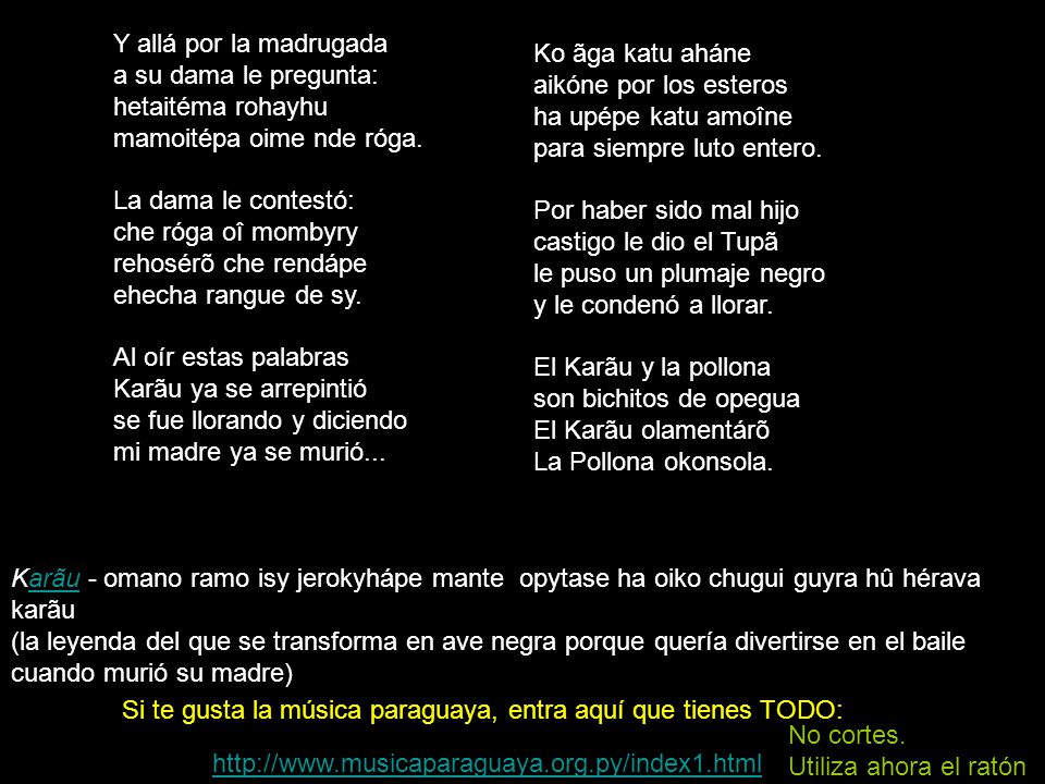 Ko ãga katu aháne aikóne por los esteros ha upépe katu amoîne para siempre luto entero. Por haber sido mal hijo castigo le dio el Tupã le puso un plumaje negro y le condenó a llorar. El Karãu y la pollona son bichitos de opegua El Karãu olamentárõ La Pollona okonsola.